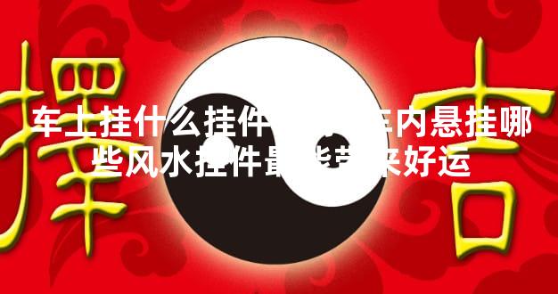 车上挂什么挂件最好  车内悬挂哪些风水挂件最能带来好运
